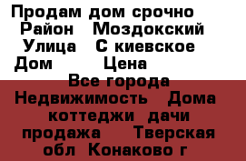 Продам дом срочно!!! › Район ­ Моздокский › Улица ­ С.киевское  › Дом ­ 22 › Цена ­ 650 000 - Все города Недвижимость » Дома, коттеджи, дачи продажа   . Тверская обл.,Конаково г.